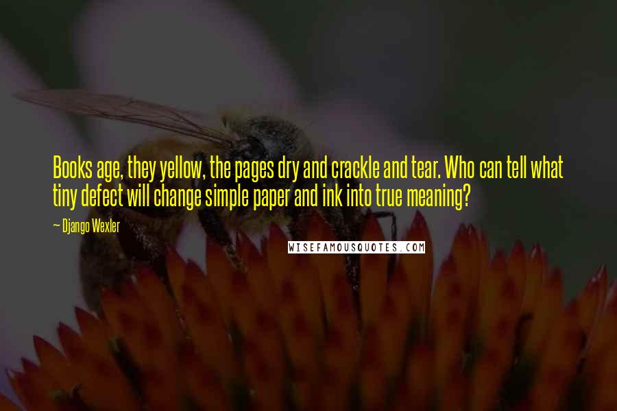 Django Wexler Quotes: Books age, they yellow, the pages dry and crackle and tear. Who can tell what tiny defect will change simple paper and ink into true meaning?