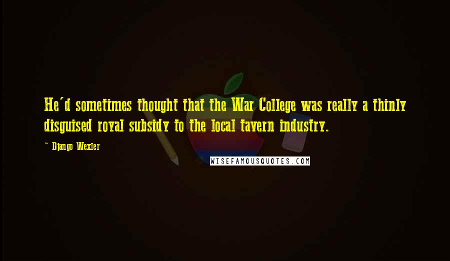 Django Wexler Quotes: He'd sometimes thought that the War College was really a thinly disguised royal subsidy to the local tavern industry.