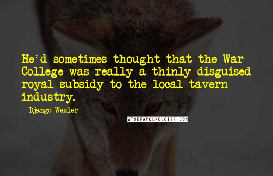 Django Wexler Quotes: He'd sometimes thought that the War College was really a thinly disguised royal subsidy to the local tavern industry.