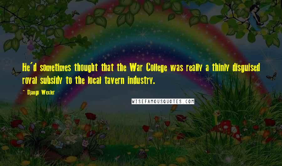 Django Wexler Quotes: He'd sometimes thought that the War College was really a thinly disguised royal subsidy to the local tavern industry.