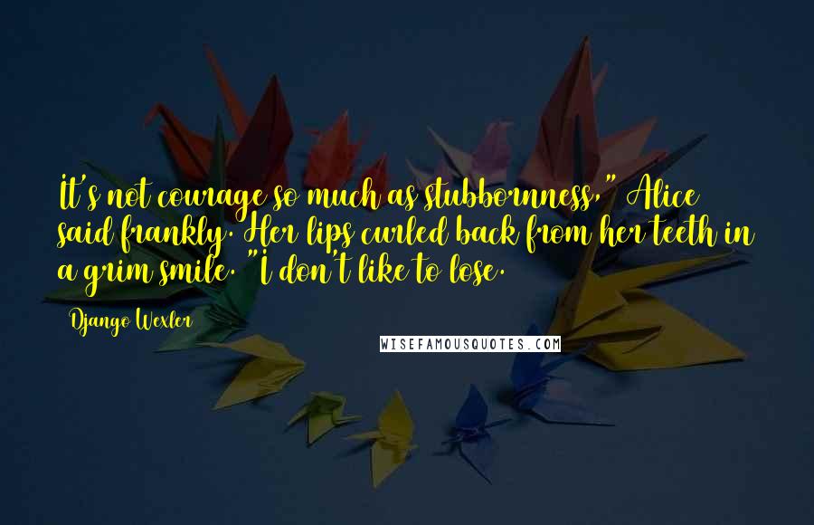 Django Wexler Quotes: It's not courage so much as stubbornness," Alice said frankly. Her lips curled back from her teeth in a grim smile. "I don't like to lose.