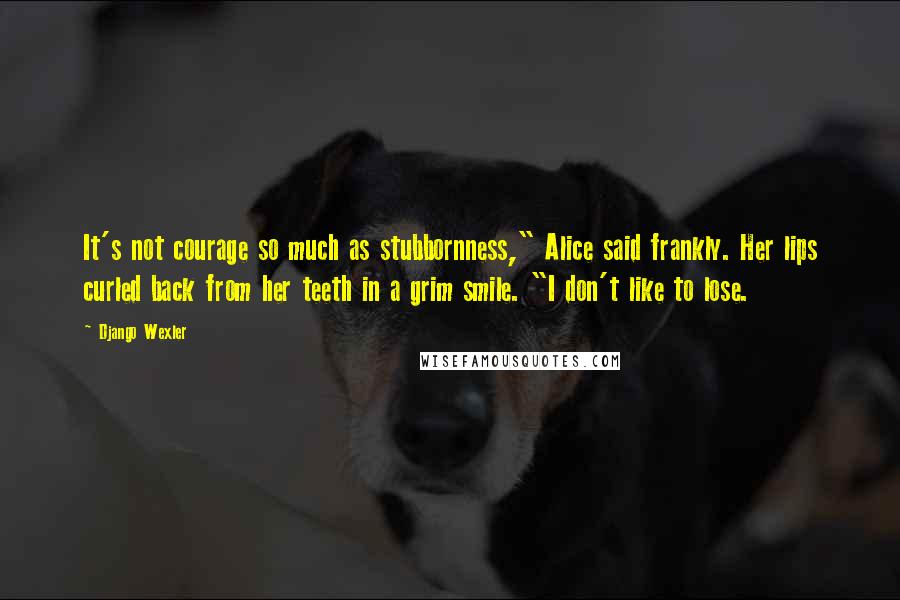 Django Wexler Quotes: It's not courage so much as stubbornness," Alice said frankly. Her lips curled back from her teeth in a grim smile. "I don't like to lose.