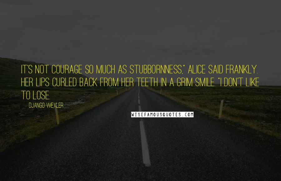 Django Wexler Quotes: It's not courage so much as stubbornness," Alice said frankly. Her lips curled back from her teeth in a grim smile. "I don't like to lose.