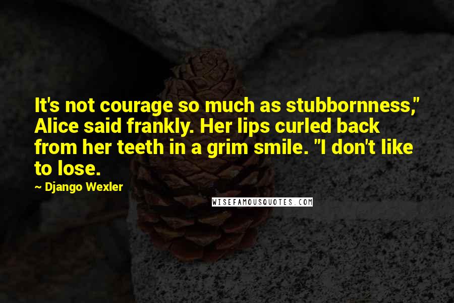 Django Wexler Quotes: It's not courage so much as stubbornness," Alice said frankly. Her lips curled back from her teeth in a grim smile. "I don't like to lose.