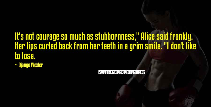 Django Wexler Quotes: It's not courage so much as stubbornness," Alice said frankly. Her lips curled back from her teeth in a grim smile. "I don't like to lose.