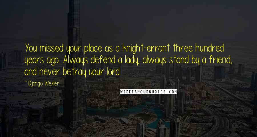 Django Wexler Quotes: You missed your place as a knight-errant three hundred years ago. Always defend a lady, always stand by a friend, and never betray your lord.