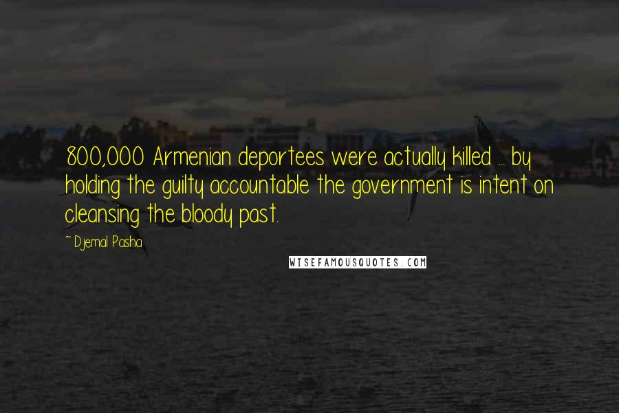 Djemal Pasha Quotes: 800,000 Armenian deportees were actually killed ... by holding the guilty accountable the government is intent on cleansing the bloody past.