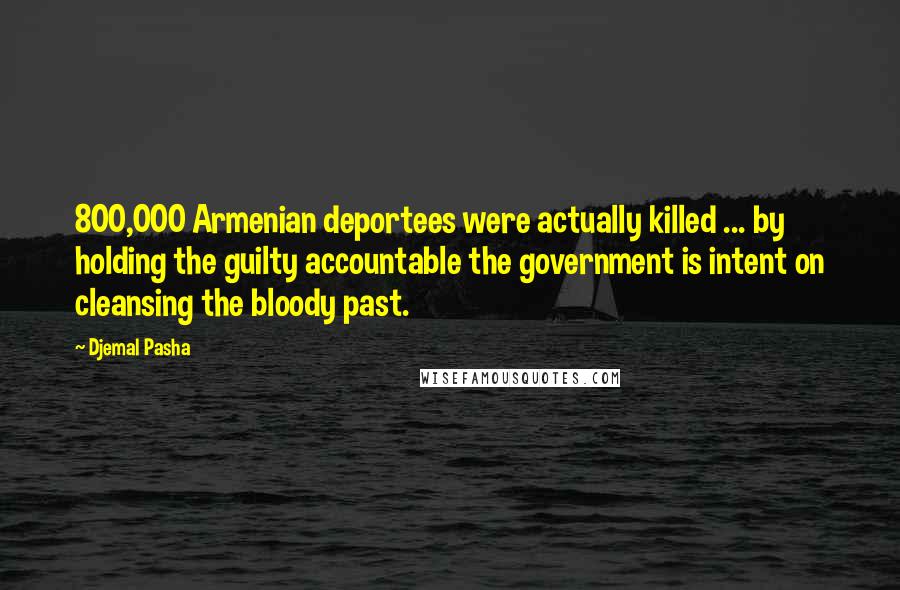 Djemal Pasha Quotes: 800,000 Armenian deportees were actually killed ... by holding the guilty accountable the government is intent on cleansing the bloody past.