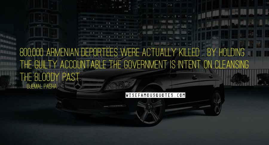 Djemal Pasha Quotes: 800,000 Armenian deportees were actually killed ... by holding the guilty accountable the government is intent on cleansing the bloody past.