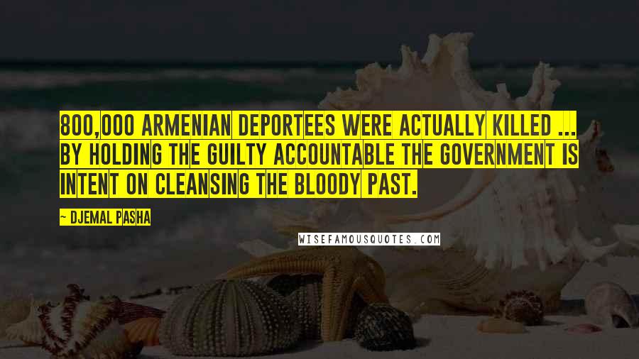 Djemal Pasha Quotes: 800,000 Armenian deportees were actually killed ... by holding the guilty accountable the government is intent on cleansing the bloody past.