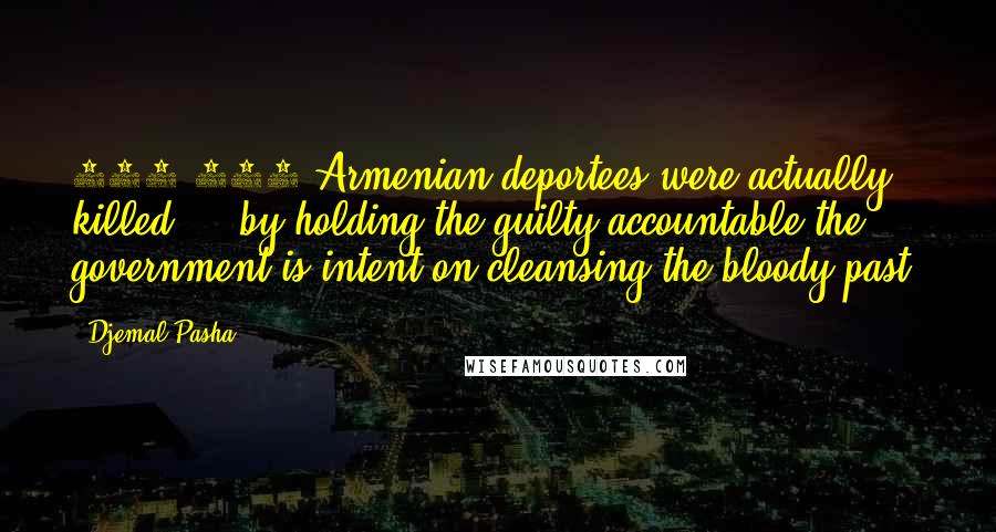 Djemal Pasha Quotes: 800,000 Armenian deportees were actually killed ... by holding the guilty accountable the government is intent on cleansing the bloody past.