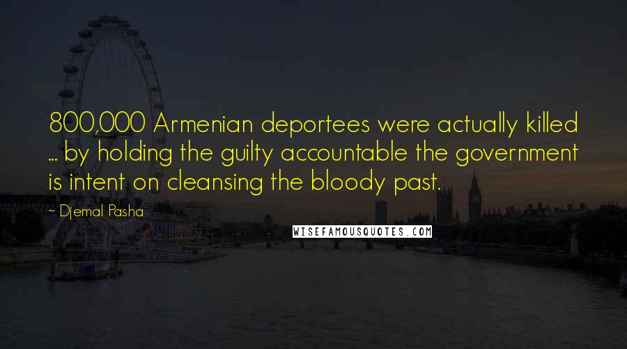 Djemal Pasha Quotes: 800,000 Armenian deportees were actually killed ... by holding the guilty accountable the government is intent on cleansing the bloody past.