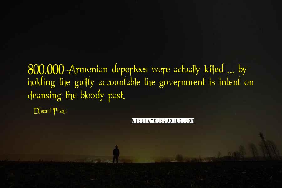 Djemal Pasha Quotes: 800,000 Armenian deportees were actually killed ... by holding the guilty accountable the government is intent on cleansing the bloody past.