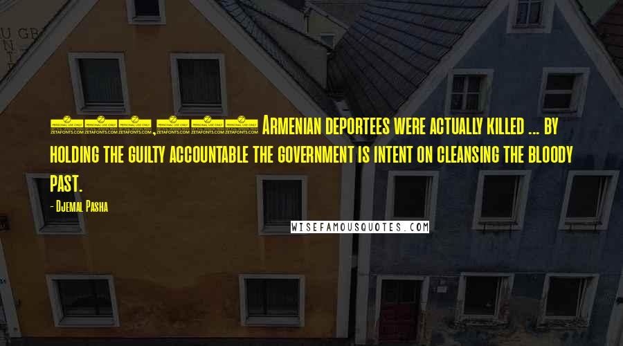 Djemal Pasha Quotes: 800,000 Armenian deportees were actually killed ... by holding the guilty accountable the government is intent on cleansing the bloody past.