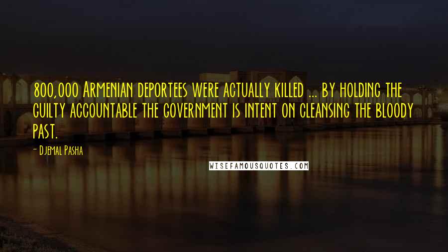 Djemal Pasha Quotes: 800,000 Armenian deportees were actually killed ... by holding the guilty accountable the government is intent on cleansing the bloody past.