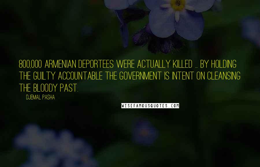 Djemal Pasha Quotes: 800,000 Armenian deportees were actually killed ... by holding the guilty accountable the government is intent on cleansing the bloody past.