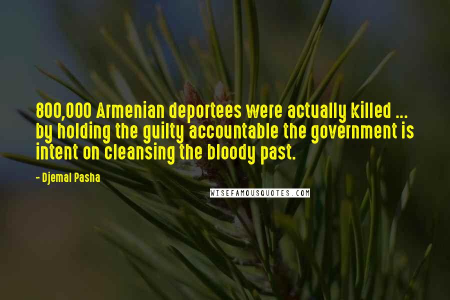 Djemal Pasha Quotes: 800,000 Armenian deportees were actually killed ... by holding the guilty accountable the government is intent on cleansing the bloody past.