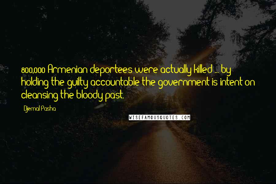 Djemal Pasha Quotes: 800,000 Armenian deportees were actually killed ... by holding the guilty accountable the government is intent on cleansing the bloody past.