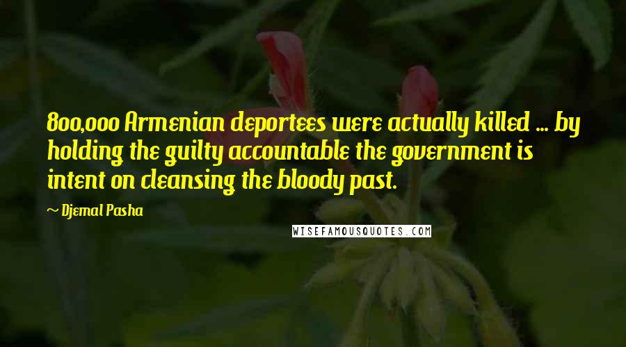 Djemal Pasha Quotes: 800,000 Armenian deportees were actually killed ... by holding the guilty accountable the government is intent on cleansing the bloody past.