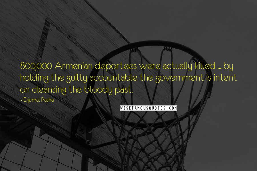 Djemal Pasha Quotes: 800,000 Armenian deportees were actually killed ... by holding the guilty accountable the government is intent on cleansing the bloody past.