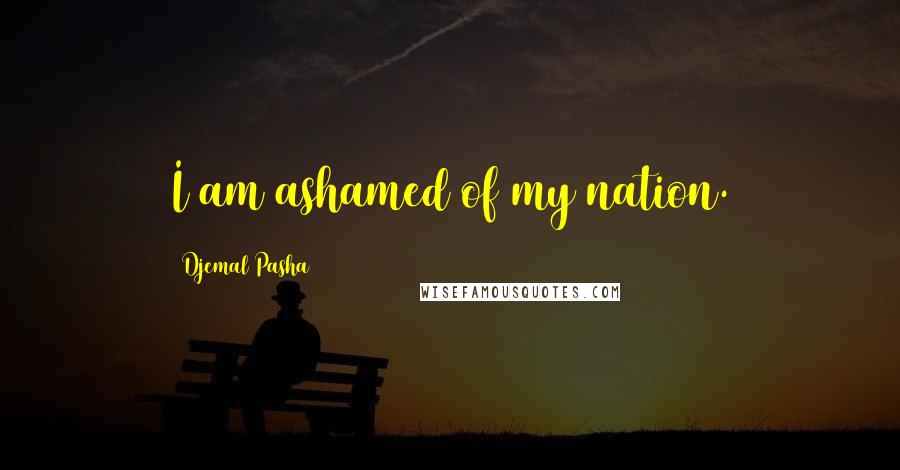 Djemal Pasha Quotes: I am ashamed of my nation.