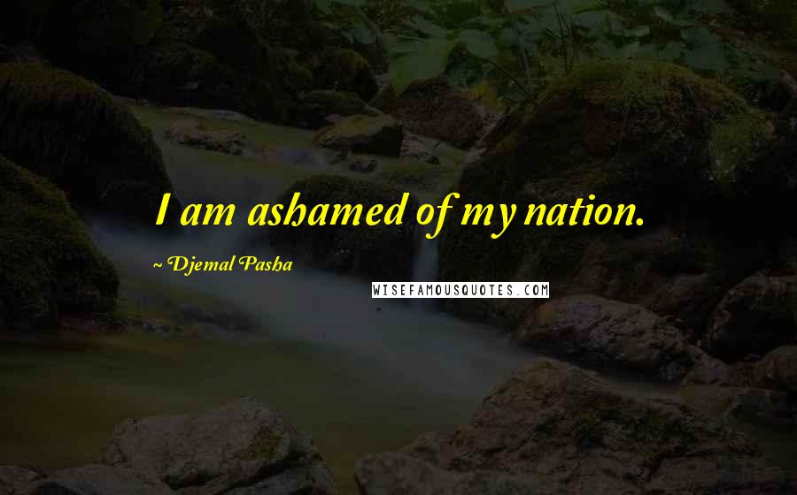 Djemal Pasha Quotes: I am ashamed of my nation.