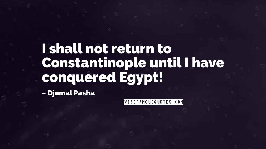 Djemal Pasha Quotes: I shall not return to Constantinople until I have conquered Egypt!