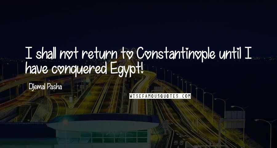 Djemal Pasha Quotes: I shall not return to Constantinople until I have conquered Egypt!