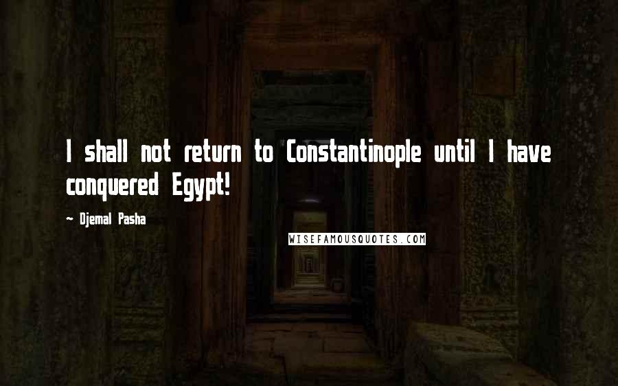 Djemal Pasha Quotes: I shall not return to Constantinople until I have conquered Egypt!