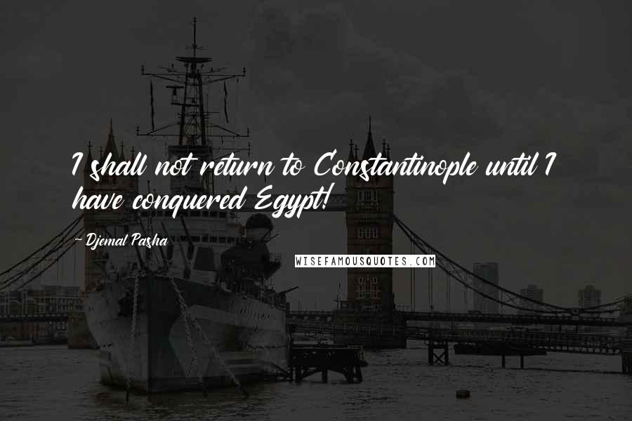 Djemal Pasha Quotes: I shall not return to Constantinople until I have conquered Egypt!