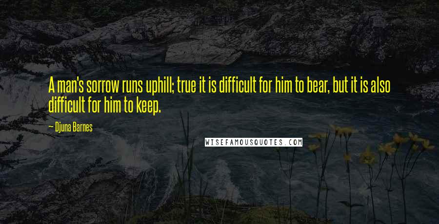 Djuna Barnes Quotes: A man's sorrow runs uphill; true it is difficult for him to bear, but it is also difficult for him to keep.