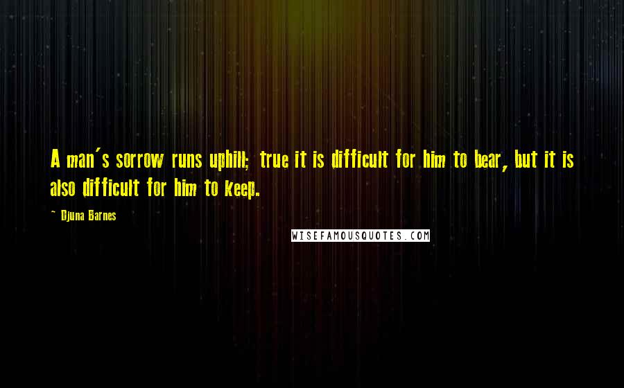 Djuna Barnes Quotes: A man's sorrow runs uphill; true it is difficult for him to bear, but it is also difficult for him to keep.