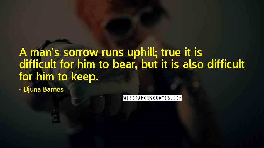 Djuna Barnes Quotes: A man's sorrow runs uphill; true it is difficult for him to bear, but it is also difficult for him to keep.