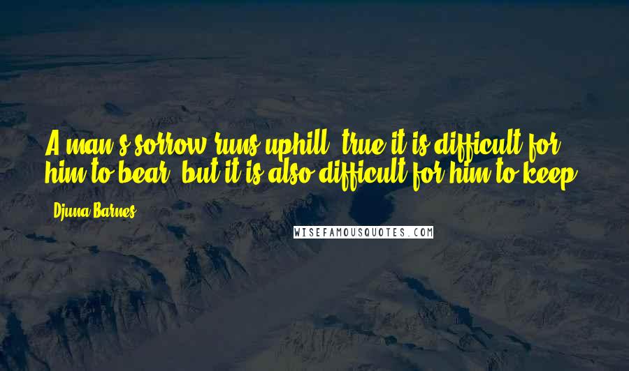 Djuna Barnes Quotes: A man's sorrow runs uphill; true it is difficult for him to bear, but it is also difficult for him to keep.