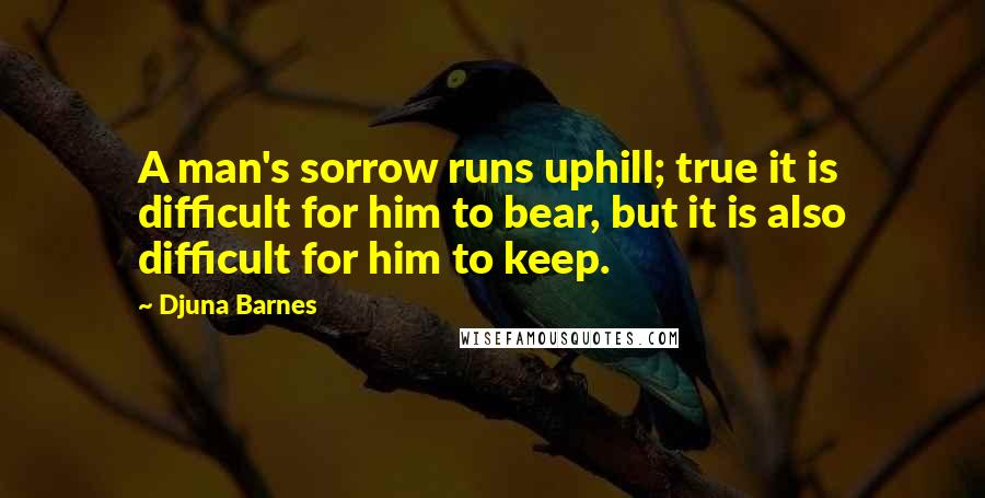 Djuna Barnes Quotes: A man's sorrow runs uphill; true it is difficult for him to bear, but it is also difficult for him to keep.