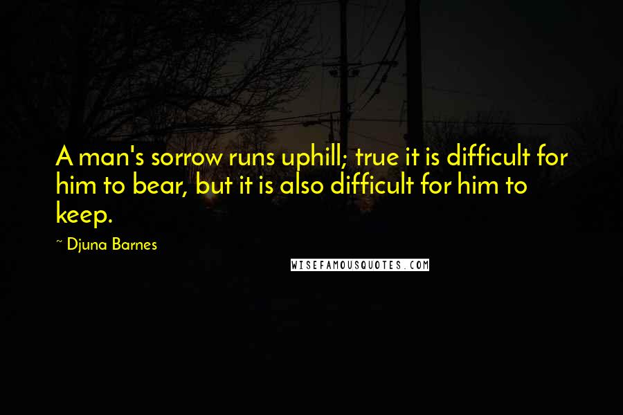 Djuna Barnes Quotes: A man's sorrow runs uphill; true it is difficult for him to bear, but it is also difficult for him to keep.