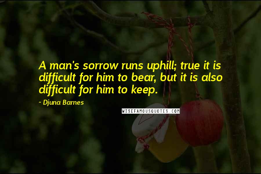 Djuna Barnes Quotes: A man's sorrow runs uphill; true it is difficult for him to bear, but it is also difficult for him to keep.