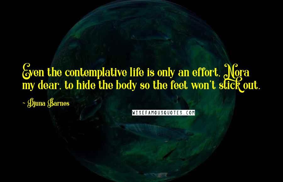 Djuna Barnes Quotes: Even the contemplative life is only an effort, Nora my dear, to hide the body so the feet won't stick out.