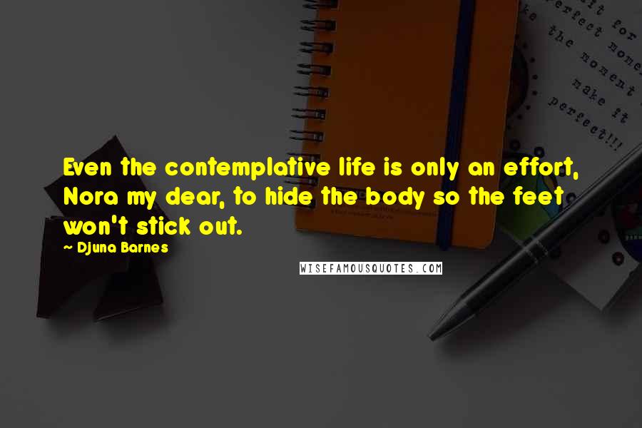 Djuna Barnes Quotes: Even the contemplative life is only an effort, Nora my dear, to hide the body so the feet won't stick out.