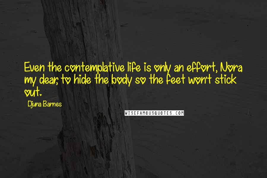 Djuna Barnes Quotes: Even the contemplative life is only an effort, Nora my dear, to hide the body so the feet won't stick out.