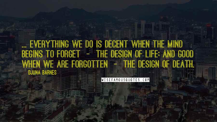 Djuna Barnes Quotes: ... everything we do is decent when the mind begins to forget - the design of life; and good when we are forgotten - the design of death.