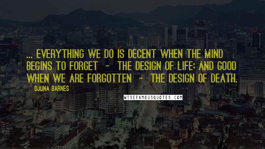 Djuna Barnes Quotes: ... everything we do is decent when the mind begins to forget  -  the design of life; and good when we are forgotten  -  the design of death.