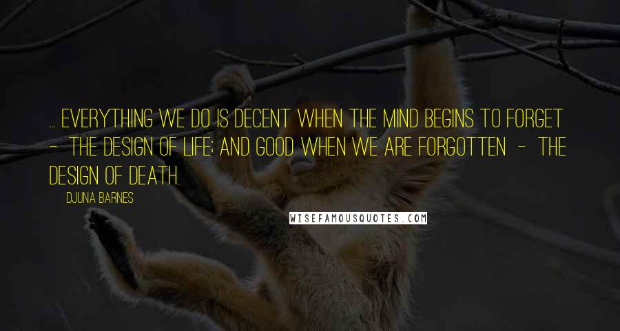 Djuna Barnes Quotes: ... everything we do is decent when the mind begins to forget  -  the design of life; and good when we are forgotten  -  the design of death.