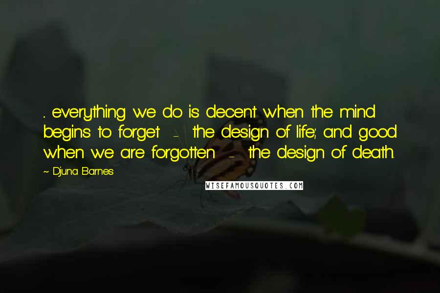 Djuna Barnes Quotes: ... everything we do is decent when the mind begins to forget  -  the design of life; and good when we are forgotten  -  the design of death.