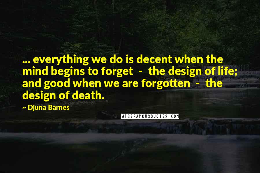 Djuna Barnes Quotes: ... everything we do is decent when the mind begins to forget  -  the design of life; and good when we are forgotten  -  the design of death.