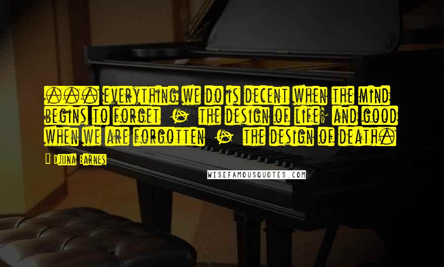 Djuna Barnes Quotes: ... everything we do is decent when the mind begins to forget  -  the design of life; and good when we are forgotten  -  the design of death.