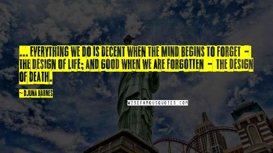 Djuna Barnes Quotes: ... everything we do is decent when the mind begins to forget  -  the design of life; and good when we are forgotten  -  the design of death.