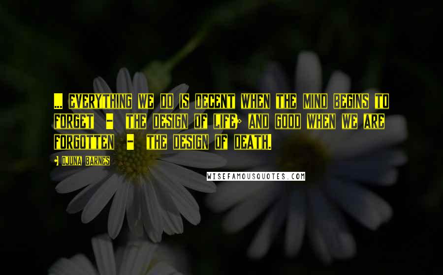 Djuna Barnes Quotes: ... everything we do is decent when the mind begins to forget  -  the design of life; and good when we are forgotten  -  the design of death.