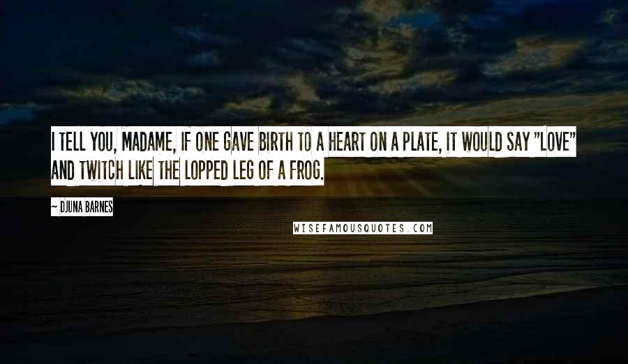 Djuna Barnes Quotes: I tell you, Madame, if one gave birth to a heart on a plate, it would say "Love" and twitch like the lopped leg of a frog.