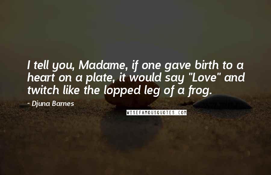 Djuna Barnes Quotes: I tell you, Madame, if one gave birth to a heart on a plate, it would say "Love" and twitch like the lopped leg of a frog.